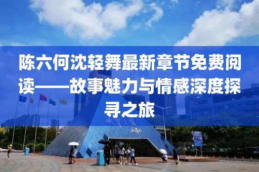 陈六何沈轻舞最新章节免费阅读——故事魅力与情感深度探寻之旅