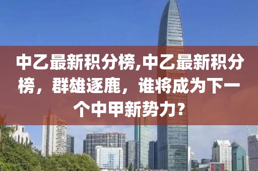 中乙最新积分榜,中乙最新积分榜，群雄逐鹿，谁将成为下一个中甲新势力？