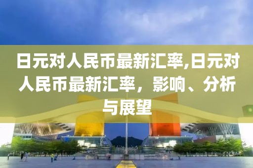 日元对人民币最新汇率,日元对人民币最新汇率，影响、分析与展望