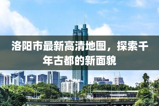 洛阳市最新高清地图，探索千年古都的新面貌