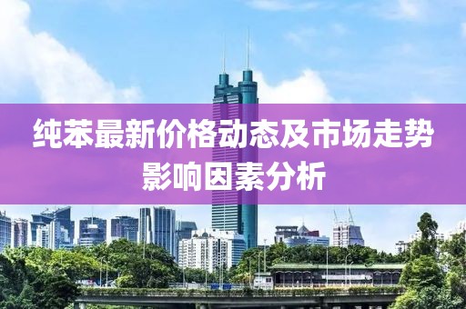 纯苯最新价格动态及市场走势影响因素分析