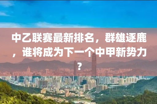 中乙联赛最新排名，群雄逐鹿，谁将成为下一个中甲新势力？