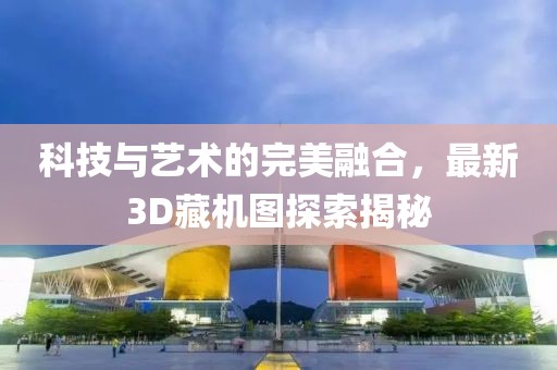 科技与艺术的完美融合，最新3D藏机图探索揭秘