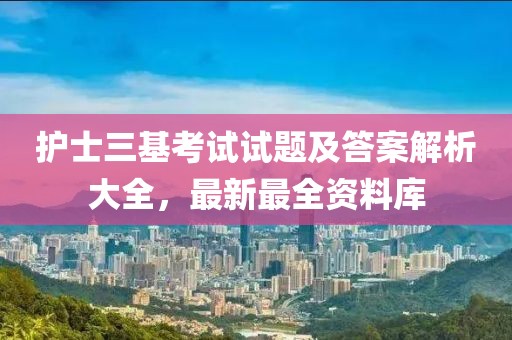 护士三基考试试题及答案解析大全，最新最全资料库