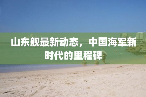 山东舰最新动态，中国海军新时代的里程碑