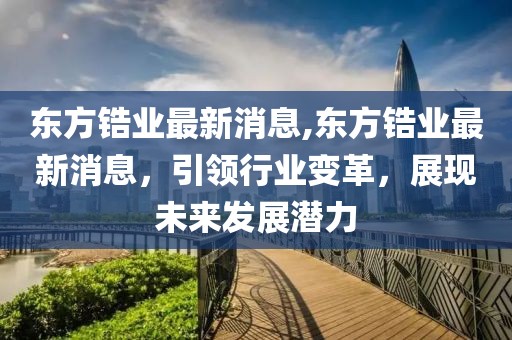 东方锆业最新消息,东方锆业最新消息，引领行业变革，展现未来发展潜力