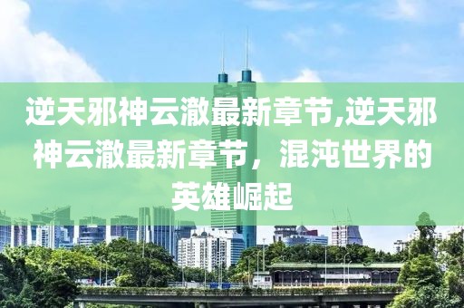 逆天邪神云澈最新章节,逆天邪神云澈最新章节，混沌世界的英雄崛起