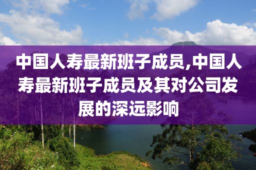 中国人寿最新班子成员,中国人寿最新班子成员及其对公司发展的深远影响