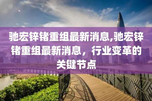 驰宏锌锗重组最新消息,驰宏锌锗重组最新消息，行业变革的关键节点