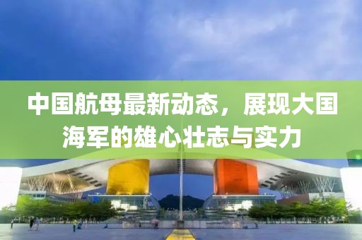 中国航母最新动态，展现大国海军的雄心壮志与实力