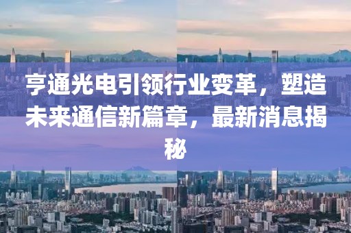 亨通光电引领行业变革，塑造未来通信新篇章，最新消息揭秘