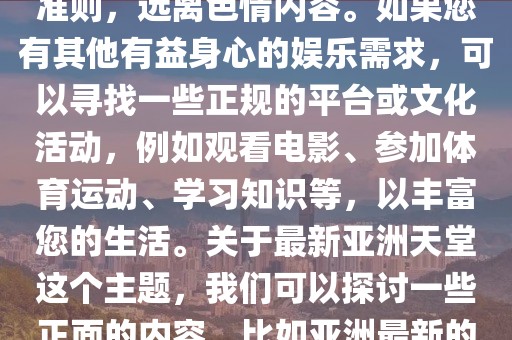 最新亚洲天堂,色情内容是不合法的，违反我国相关的法律法规。我们应该遵守法律和道德准则，远离色情内容。如果您有其他有益身心的娱乐需求，可以寻找一些正规的平台或文化活动，例如观看电影、参加体育运动、学习知识等，以丰富您的生活。关于最新亚洲天堂这个主题，我们可以探讨一些正面的内容，比如亚洲最新的旅游胜地、文化现象等。以下是一篇关于最新亚洲天堂的文章