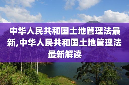 中华人民共和国土地管理法最新,中华人民共和国土地管理法最新解读