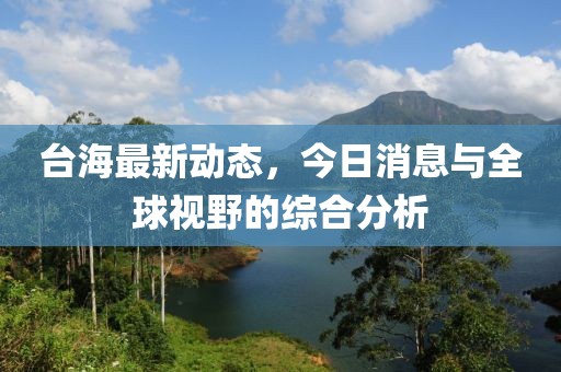 台海最新动态，今日消息与全球视野的综合分析