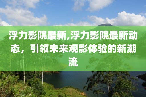 浮力影院最新,浮力影院最新动态，引领未来观影体验的新潮流