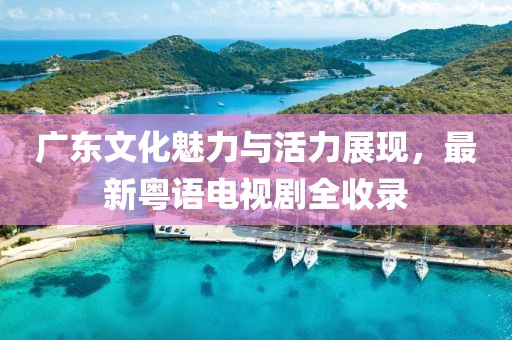 广东文化魅力与活力展现，最新粤语电视剧全收录