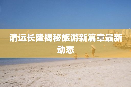 清远长隆揭秘旅游新篇章最新动态