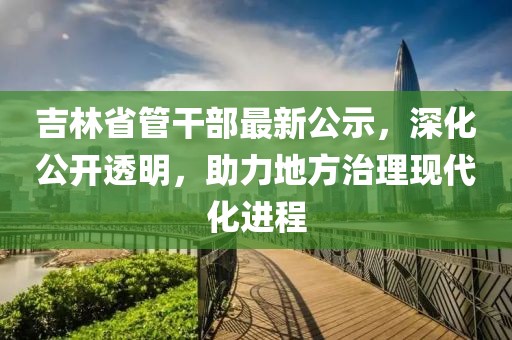 吉林省管干部最新公示，深化公开透明，助力地方治理现代化进程