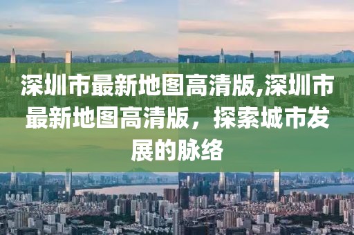 深圳市最新地图高清版,深圳市最新地图高清版，探索城市发展的脉络