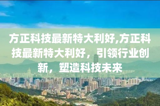 方正科技最新特大利好,方正科技最新特大利好，引领行业创新，塑造科技未来