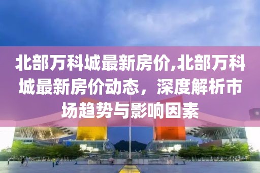 北部万科城最新房价,北部万科城最新房价动态，深度解析市场趋势与影响因素