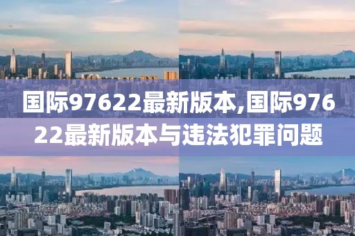 国际97622最新版本,国际97622最新版本与违法犯罪问题