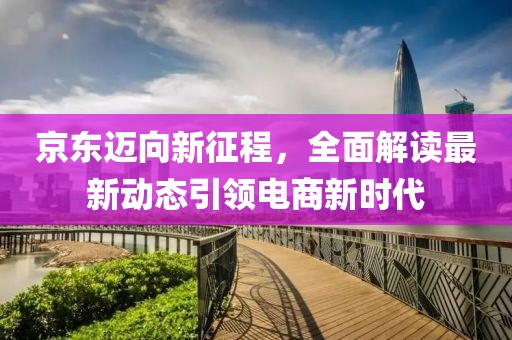 京东迈向新征程，全面解读最新动态引领电商新时代