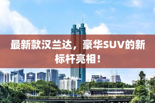 最新款汉兰达，豪华SUV的新标杆亮相！