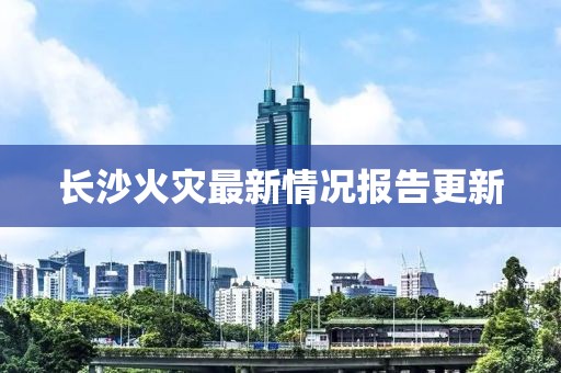 长沙火灾最新情况报告更新