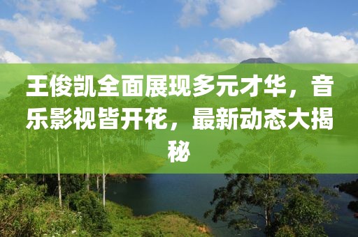 王俊凯全面展现多元才华，音乐影视皆开花，最新动态大揭秘