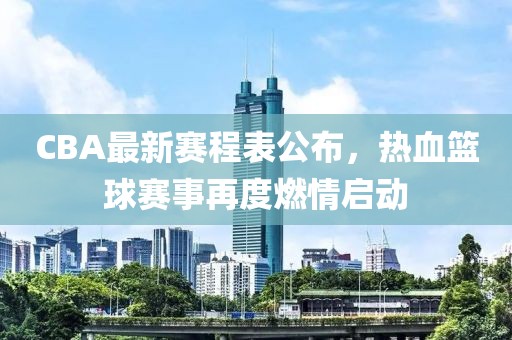 CBA最新赛程表公布，热血篮球赛事再度燃情启动