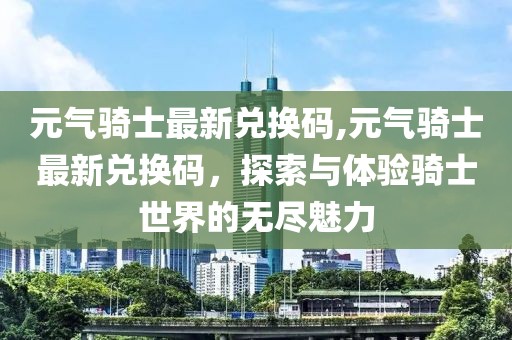 元气骑士最新兑换码,元气骑士最新兑换码，探索与体验骑士世界的无尽魅力