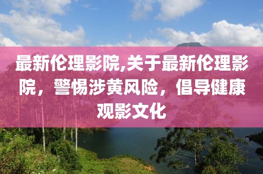 最新伦理影院,关于最新伦理影院，警惕涉黄风险，倡导健康观影文化