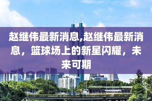 赵继伟最新消息,赵继伟最新消息，篮球场上的新星闪耀，未来可期