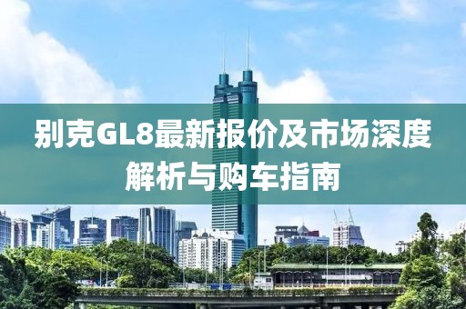 别克GL8最新报价及市场深度解析与购车指南