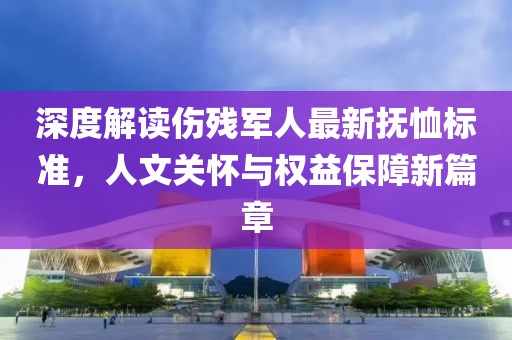 深度解读伤残军人最新抚恤标准，人文关怀与权益保障新篇章