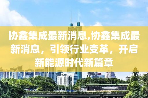 协鑫集成最新消息,协鑫集成最新消息，引领行业变革，开启新能源时代新篇章