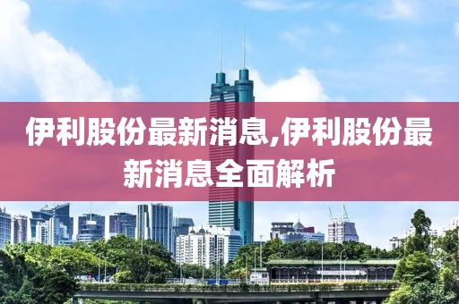 伊利股份最新消息,伊利股份最新消息全面解析