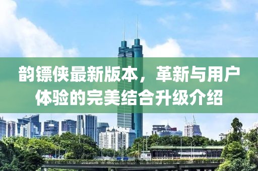 韵镖侠最新版本，革新与用户体验的完美结合升级介绍