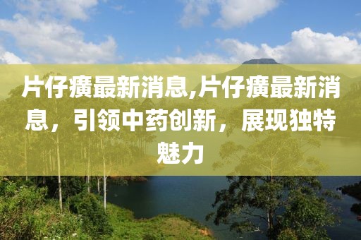 片仔癀最新消息,片仔癀最新消息，引领中药创新，展现独特魅力