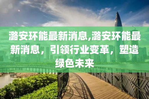 潞安环能最新消息,潞安环能最新消息，引领行业变革，塑造绿色未来