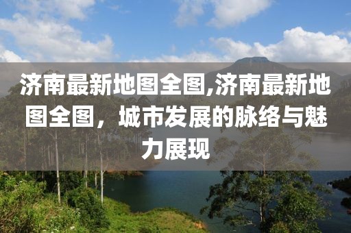 济南最新地图全图,济南最新地图全图，城市发展的脉络与魅力展现