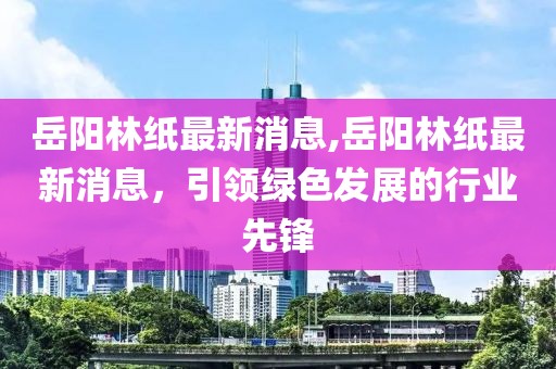 岳阳林纸最新消息,岳阳林纸最新消息，引领绿色发展的行业先锋