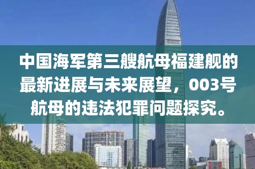 中国海军第三艘航母福建舰的最新进展与未来展望，003号航母的违法犯罪问题探究。