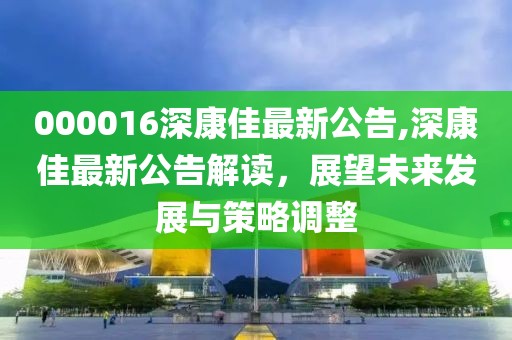 000016深康佳最新公告,深康佳最新公告解读，展望未来发展与策略调整