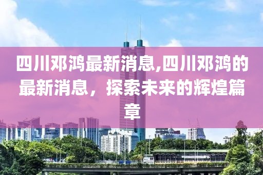 四川邓鸿最新消息,四川邓鸿的最新消息，探索未来的辉煌篇章