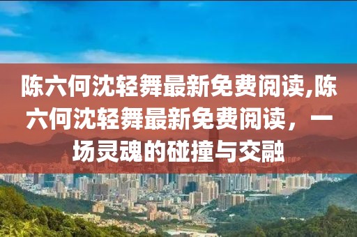 陈六何沈轻舞最新免费阅读,陈六何沈轻舞最新免费阅读，一场灵魂的碰撞与交融