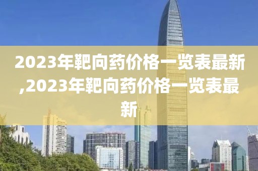 2023年靶向药价格一览表最新,2023年靶向药价格一览表最新