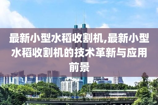 最新小型水稻收割机,最新小型水稻收割机的技术革新与应用前景