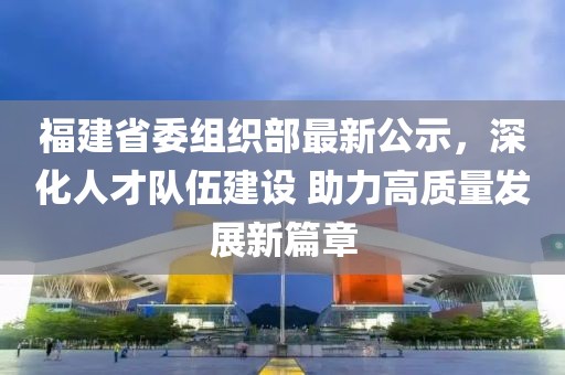 福建省委组织部最新公示，深化人才队伍建设 助力高质量发展新篇章